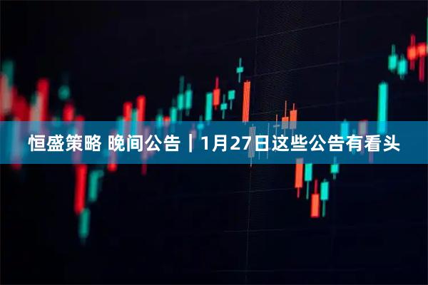恒盛策略 晚间公告｜1月27日这些公告有看头