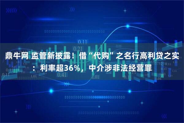 鼎牛网 监管新披露！借“代购”之名行高利贷之实：利率超36%，中介涉非法经营罪