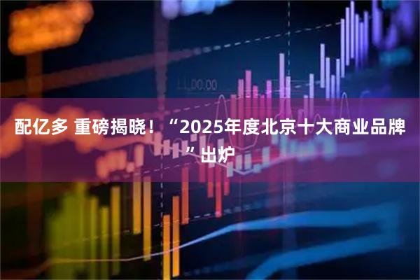 配亿多 重磅揭晓！“2025年度北京十大商业品牌”出炉
