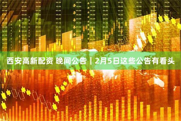 西安高新配资 晚间公告｜2月5日这些公告有看头