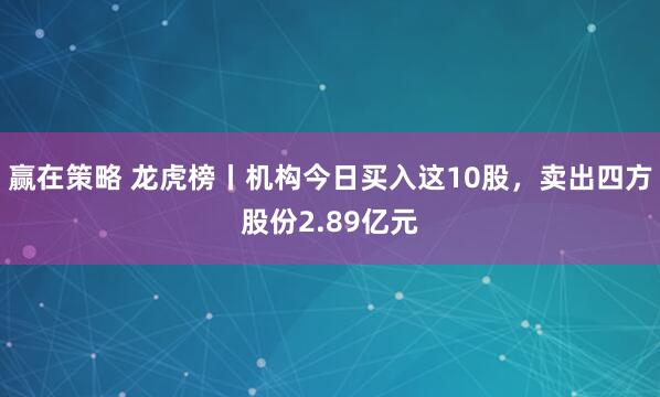 赢在策略 龙虎榜丨机构今日买入这10股，卖出四方股份2.89亿元