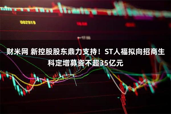 财米网 新控股股东鼎力支持！ST人福拟向招商生科定增募资不超35亿元
