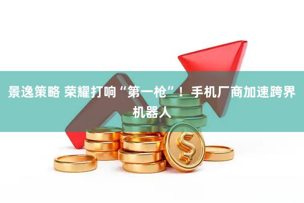 景逸策略 荣耀打响“第一枪”！手机厂商加速跨界机器人