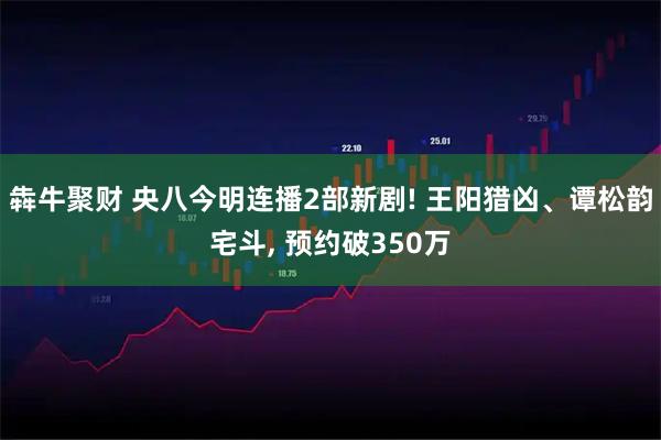 犇牛聚财 央八今明连播2部新剧! 王阳猎凶、谭松韵宅斗, 预约破350万