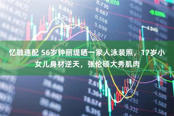 忆融速配 56岁钟丽缇晒一家人泳装照，17岁小女儿身材逆天，张伦硕大秀肌肉