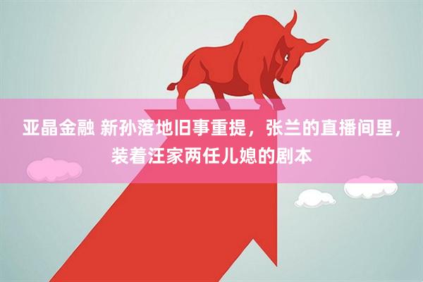 亚晶金融 新孙落地旧事重提，张兰的直播间里，装着汪家两任儿媳的剧本
