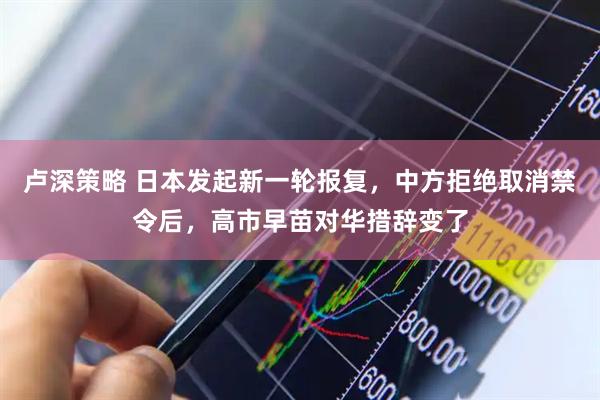 卢深策略 日本发起新一轮报复，中方拒绝取消禁令后，高市早苗对华措辞变了