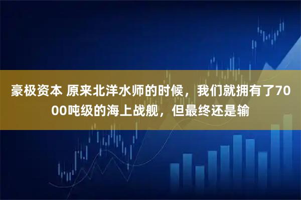 豪极资本 原来北洋水师的时候，我们就拥有了7000吨级的海上战舰，但最终还是输