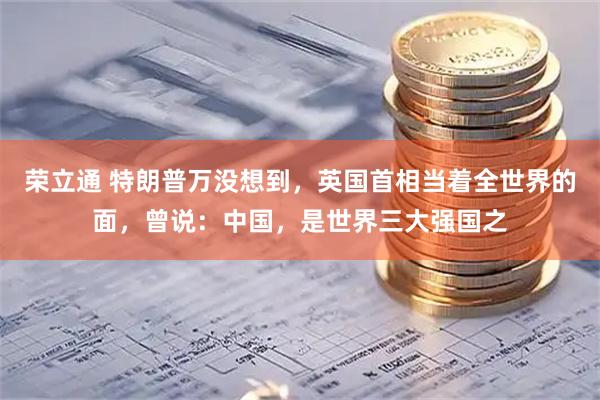 荣立通 特朗普万没想到，英国首相当着全世界的面，曾说：中国，是世界三大强国之