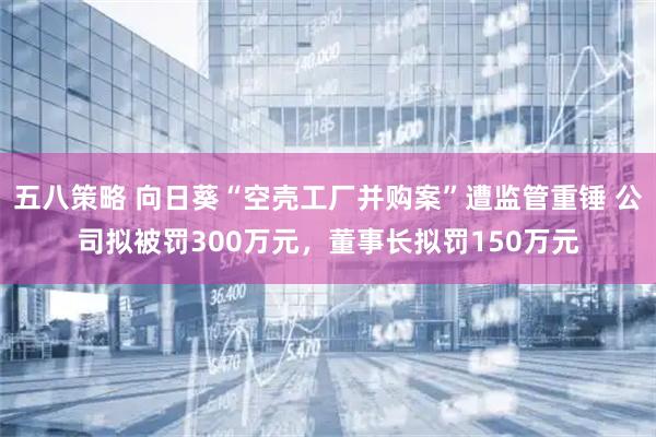 五八策略 向日葵“空壳工厂并购案”遭监管重锤 公司拟被罚300万元，董事长拟罚150万元