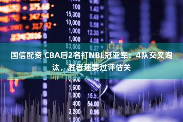 国信配资 CBA后2名打NBL冠亚军：4队交叉淘汰，胜者还要过评估关