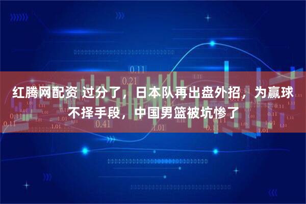 红腾网配资 过分了，日本队再出盘外招，为赢球不择手段，中国男篮被坑惨了