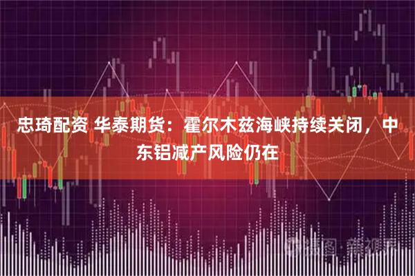 忠琦配资 华泰期货：霍尔木兹海峡持续关闭，中东铝减产风险仍在