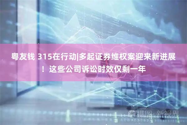 粤友钱 315在行动|多起证券维权案迎来新进展！这些公司诉讼时效仅剩一年