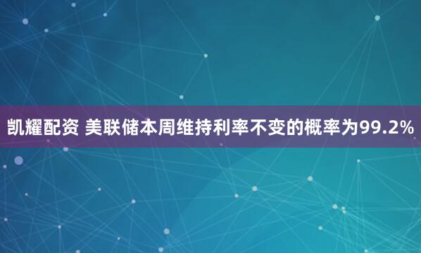 凯耀配资 美联储本周维持利率不变的概率为99.2%